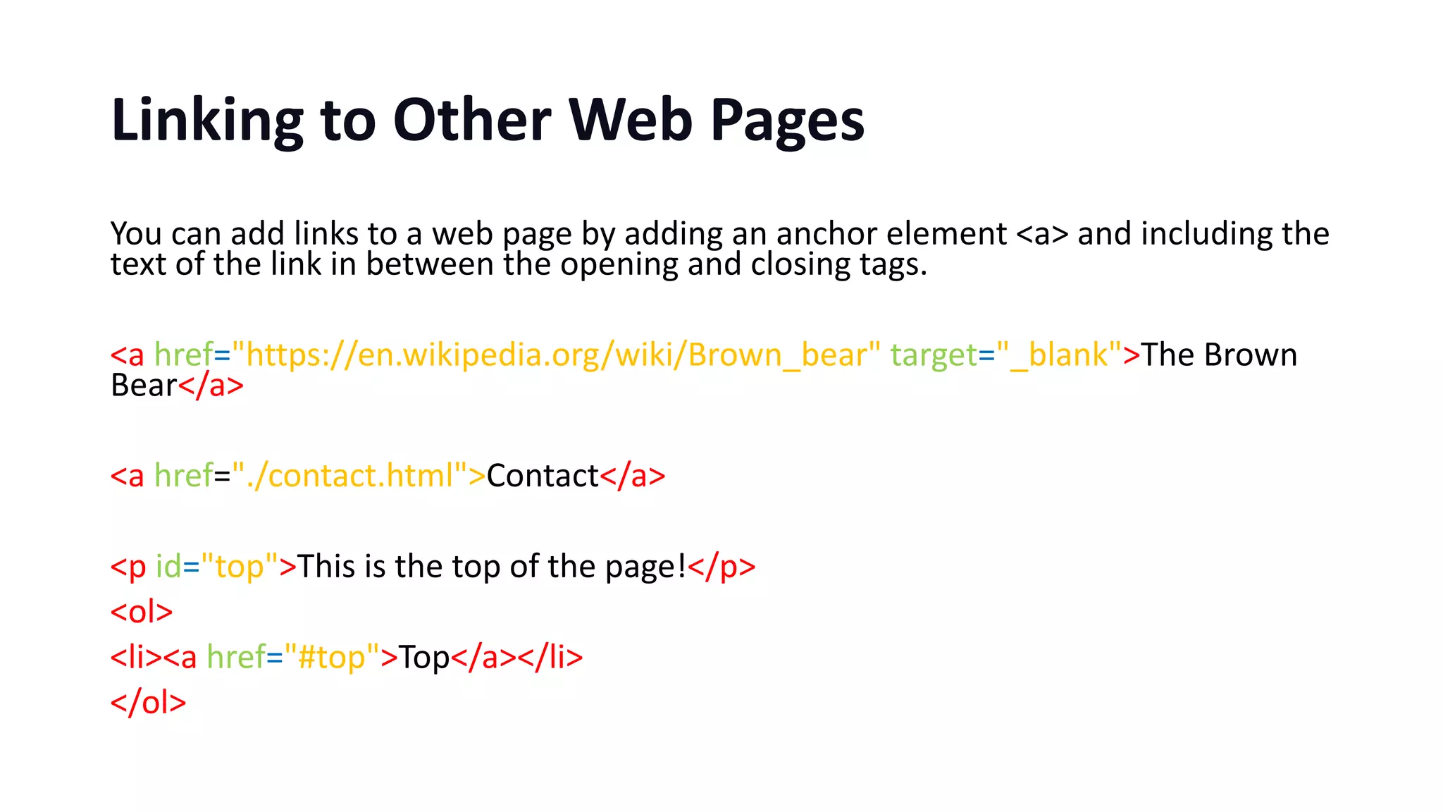 Linking to Other Web Pages
You can add links to a web page by adding an anchor element <a> and including the
text of the link in between the opening and closing tags.
<a href="https://en.wikipedia.org/wiki/Brown_bear" target="_blank">The Brown
Bear</a>
<a href="./contact.html">Contact</a>
<p id="top">This is the top of the page!</p>
<ol>
<li><a href="#top">Top</a></li>
</ol>
 