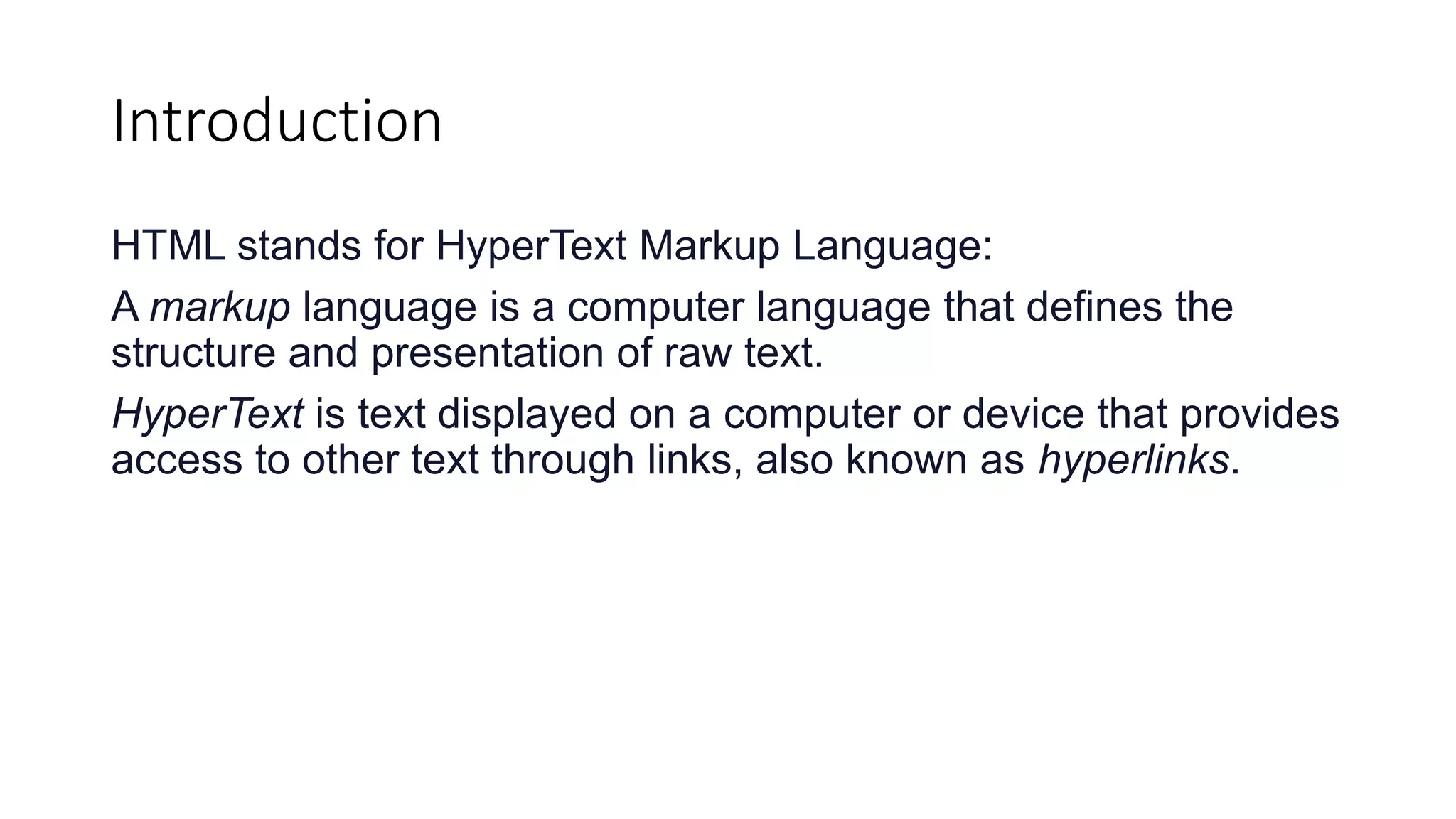 Introduction
HTML stands for HyperText Markup Language:
A markup language is a computer language that defines the
structure and presentation of raw text.
HyperText is text displayed on a computer or device that provides
access to other text through links, also known as hyperlinks.
 