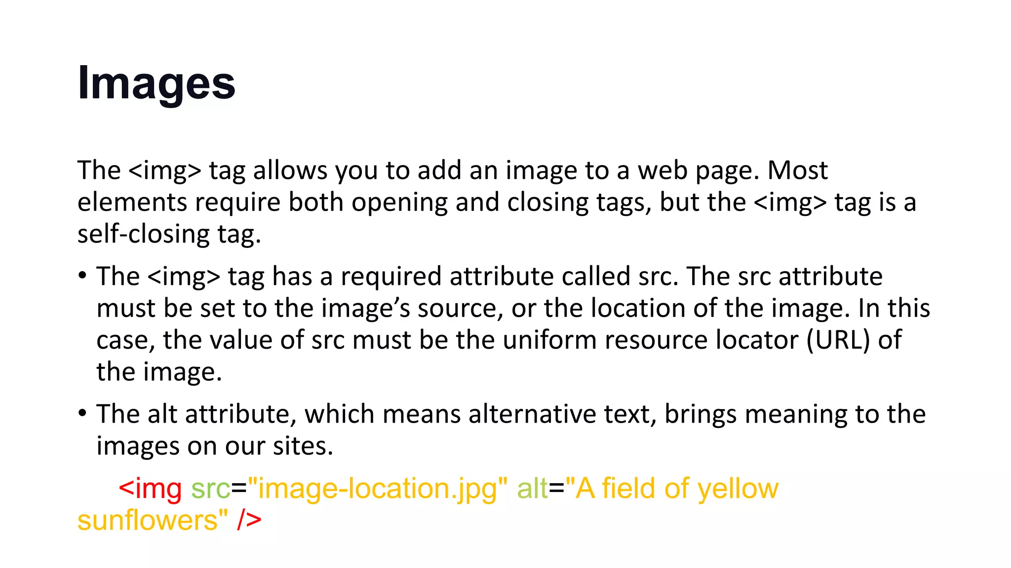 Images
The <img> tag allows you to add an image to a web page. Most
elements require both opening and closing tags, but the <img> tag is a
self-closing tag.
• The <img> tag has a required attribute called src. The src attribute
must be set to the image’s source, or the location of the image. In this
case, the value of src must be the uniform resource locator (URL) of
the image.
• The alt attribute, which means alternative text, brings meaning to the
images on our sites.
<img src="image-location.jpg" alt="A field of yellow
sunflowers" />
 