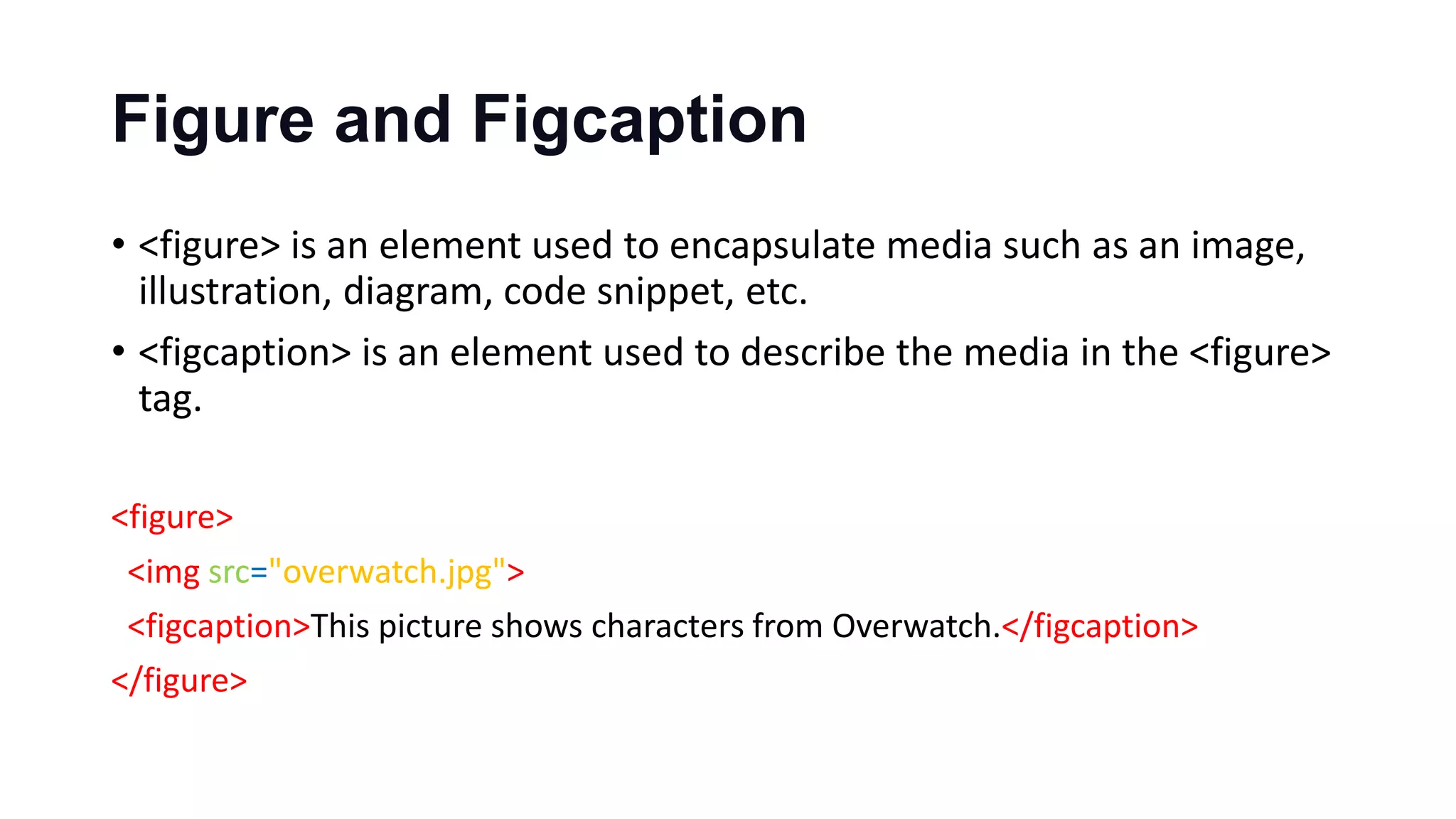Figure and Figcaption
• <figure> is an element used to encapsulate media such as an image,
illustration, diagram, code snippet, etc.
• <figcaption> is an element used to describe the media in the <figure>
tag.
<figure>
<img src="overwatch.jpg">
<figcaption>This picture shows characters from Overwatch.</figcaption>
</figure>
 