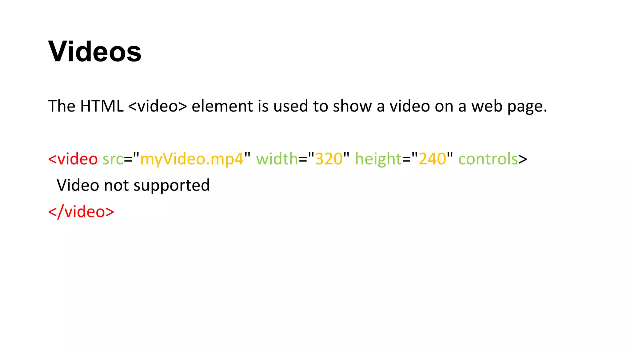 Videos
The HTML <video> element is used to show a video on a web page.
<video src="myVideo.mp4" width="320" height="240" controls>
Video not supported
</video>
 