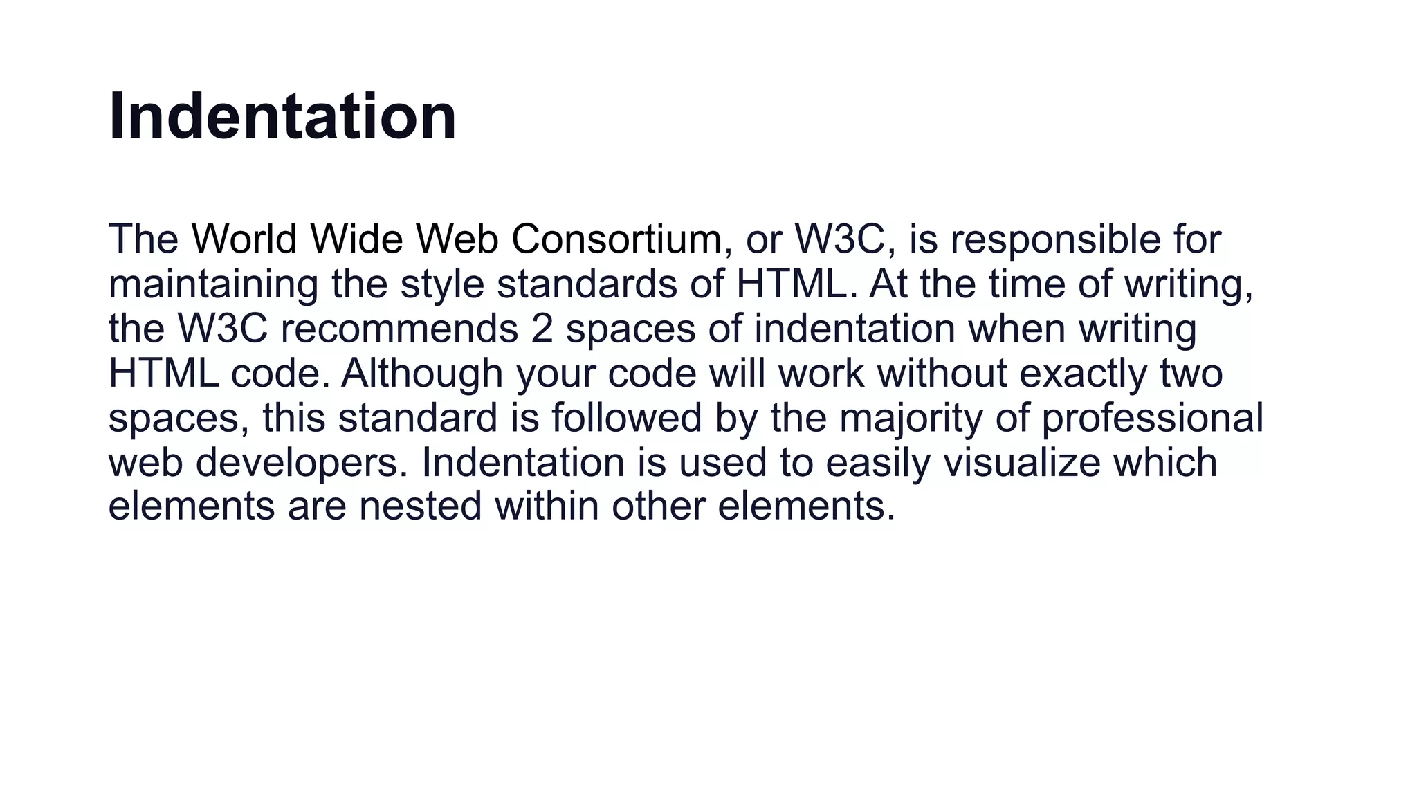 Indentation
The World Wide Web Consortium, or W3C, is responsible for
maintaining the style standards of HTML. At the time of writing,
the W3C recommends 2 spaces of indentation when writing
HTML code. Although your code will work without exactly two
spaces, this standard is followed by the majority of professional
web developers. Indentation is used to easily visualize which
elements are nested within other elements.
 