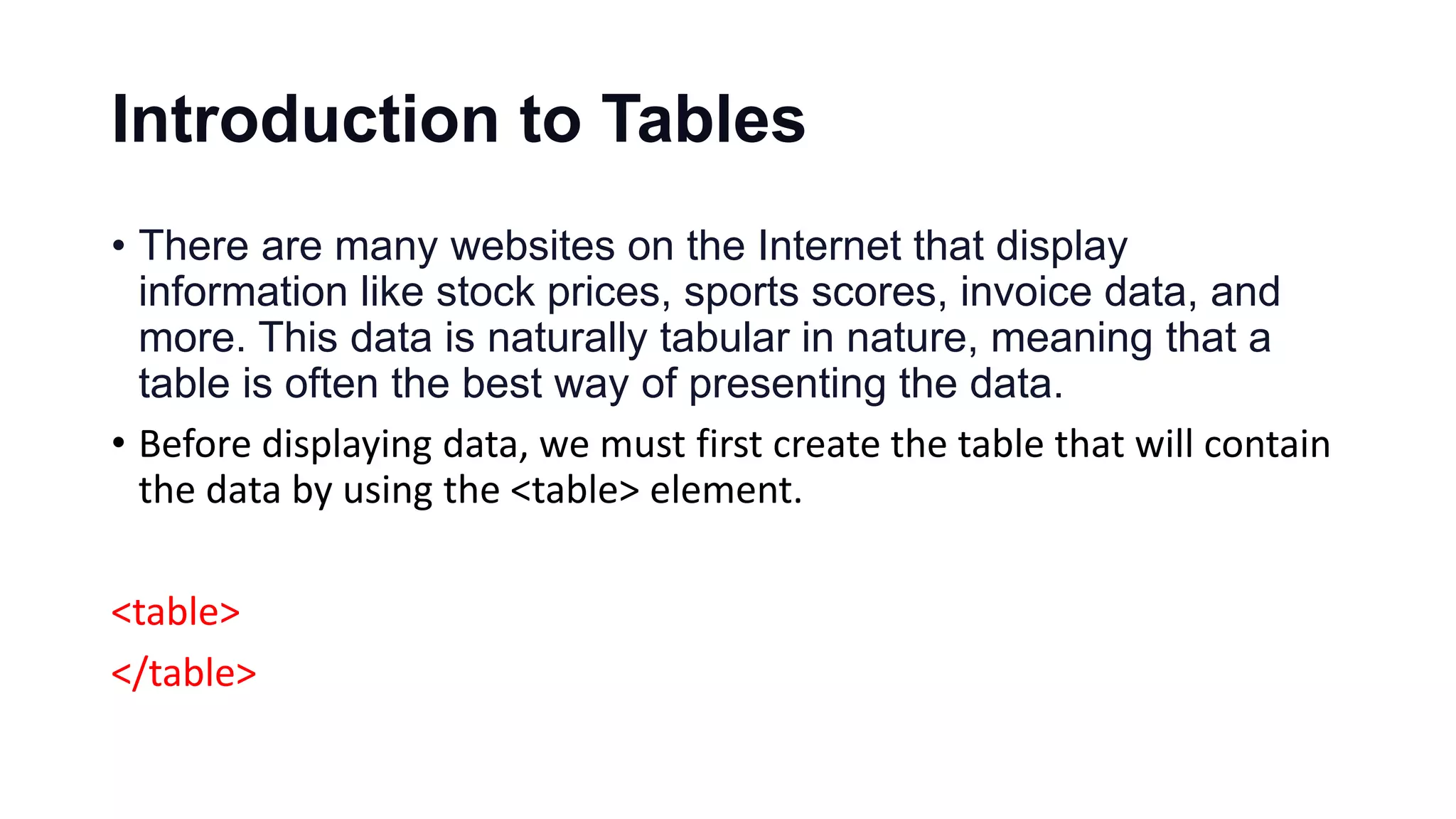 Introduction to Tables
• There are many websites on the Internet that display
information like stock prices, sports scores, invoice data, and
more. This data is naturally tabular in nature, meaning that a
table is often the best way of presenting the data.
• Before displaying data, we must first create the table that will contain
the data by using the <table> element.
<table>
</table>
 