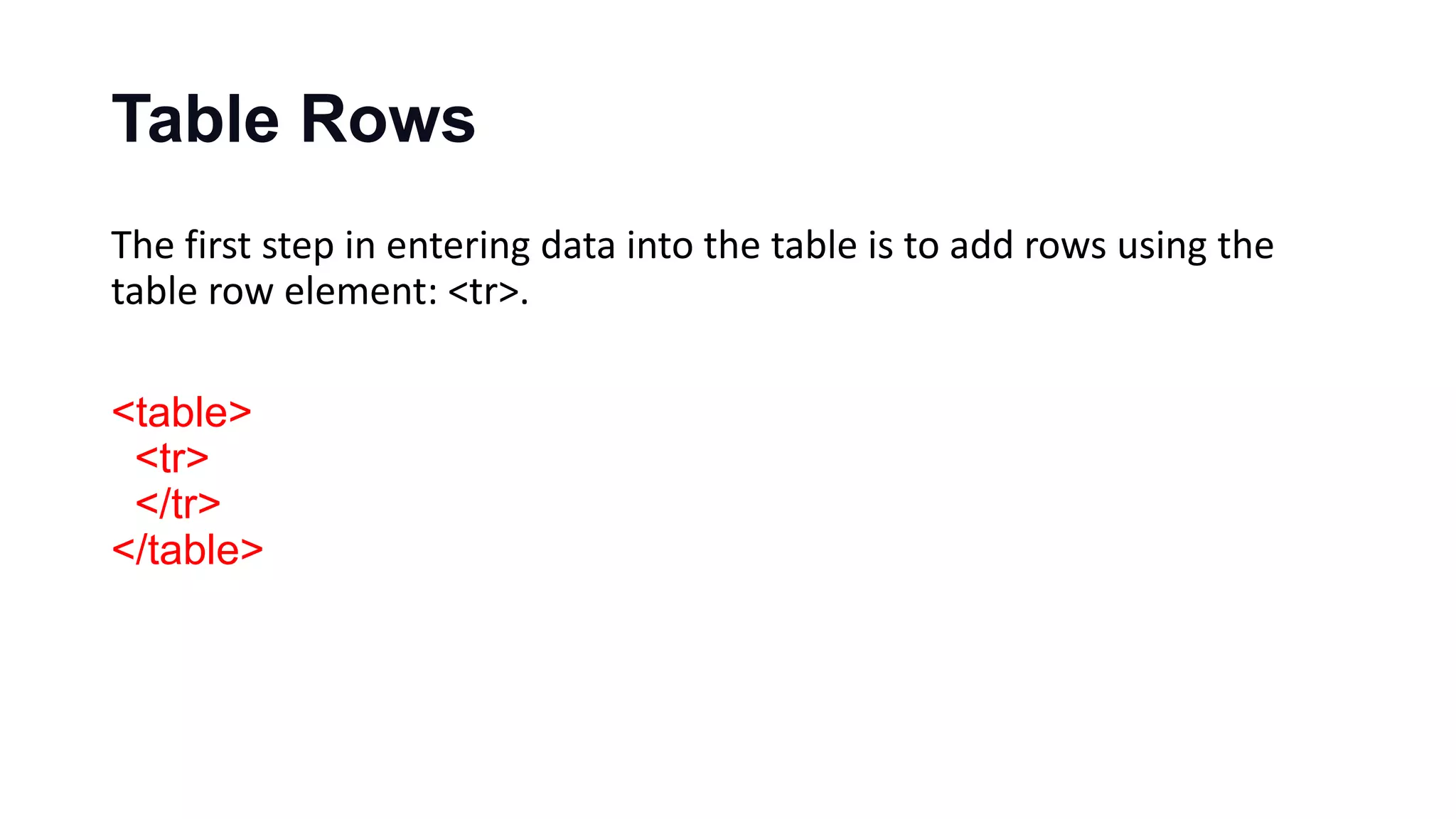 Table Rows
The first step in entering data into the table is to add rows using the
table row element: <tr>.
<table>
<tr>
</tr>
</table>
 