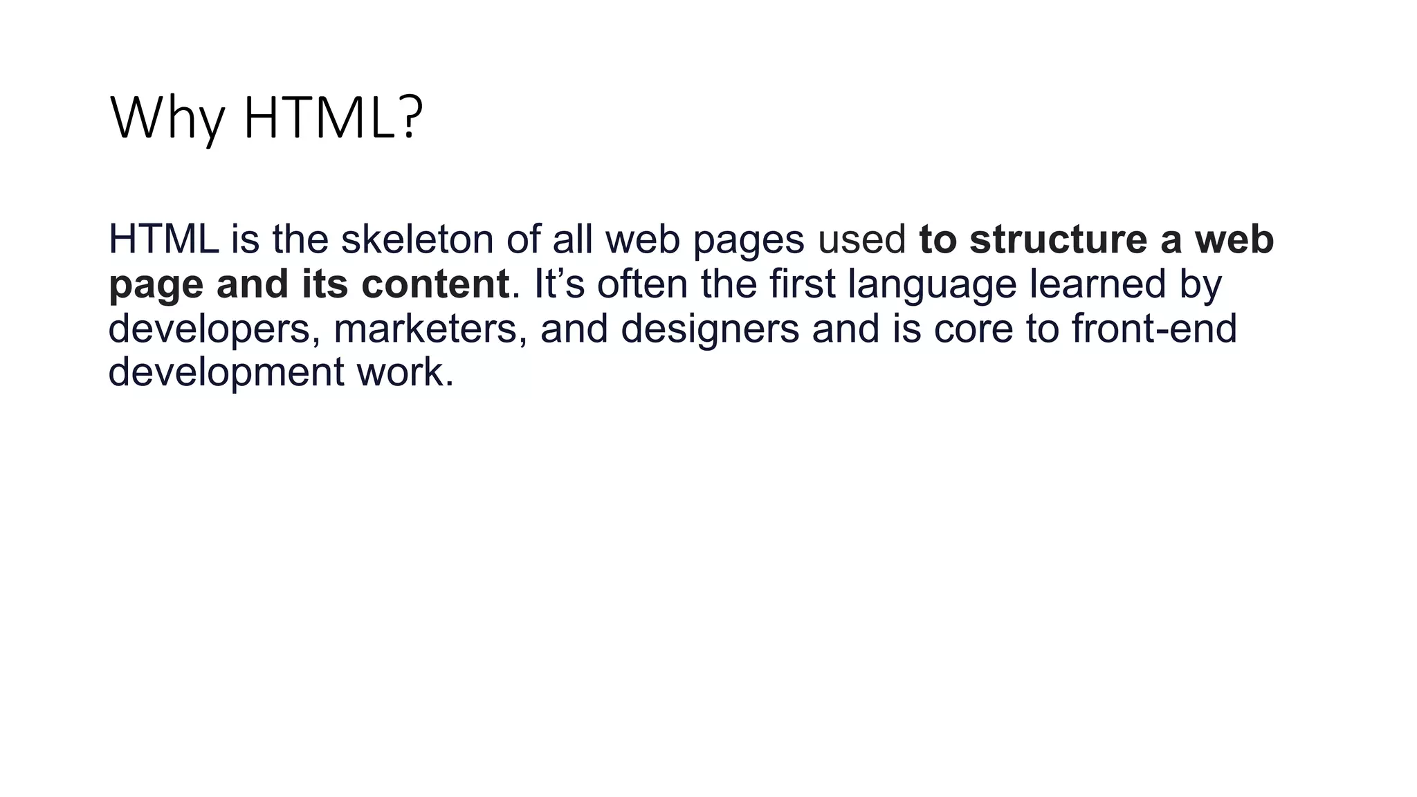 Why HTML?
HTML is the skeleton of all web pages used to structure a web
page and its content. It’s often the first language learned by
developers, marketers, and designers and is core to front-end
development work.
 