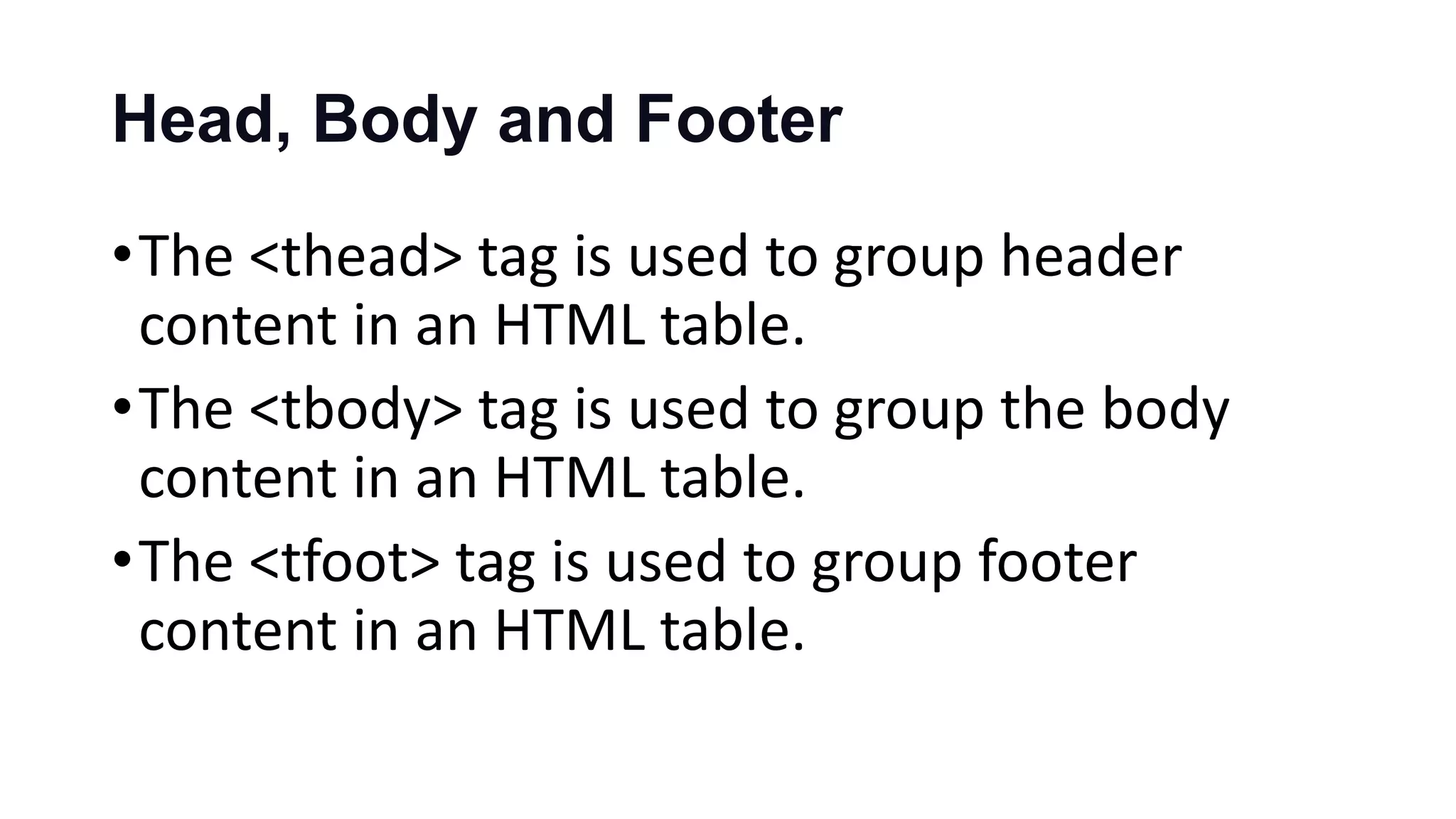 Head, Body and Footer
•The <thead> tag is used to group header
content in an HTML table.
•The <tbody> tag is used to group the body
content in an HTML table.
•The <tfoot> tag is used to group footer
content in an HTML table.
 
