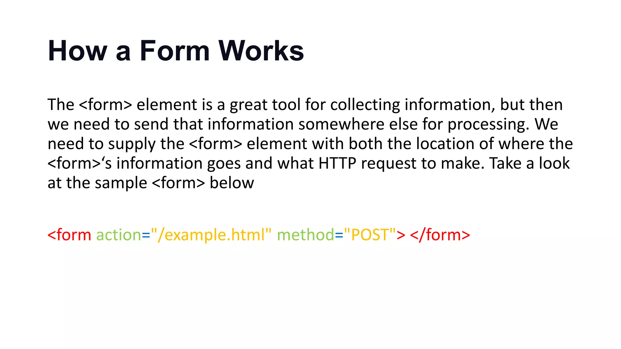 How a Form Works
The <form> element is a great tool for collecting information, but then
we need to send that information somewhere else for processing. We
need to supply the <form> element with both the location of where the
<form>‘s information goes and what HTTP request to make. Take a look
at the sample <form> below
<form action="/example.html" method="POST"> </form>
 