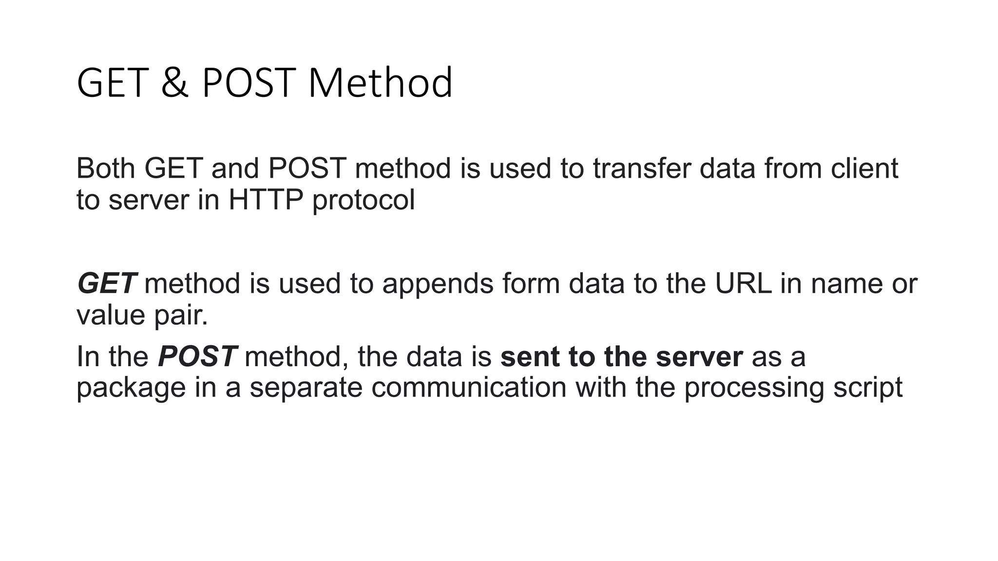 GET & POST Method
Both GET and POST method is used to transfer data from client
to server in HTTP protocol
GET method is used to appends form data to the URL in name or
value pair.
In the POST method, the data is sent to the server as a
package in a separate communication with the processing script
 