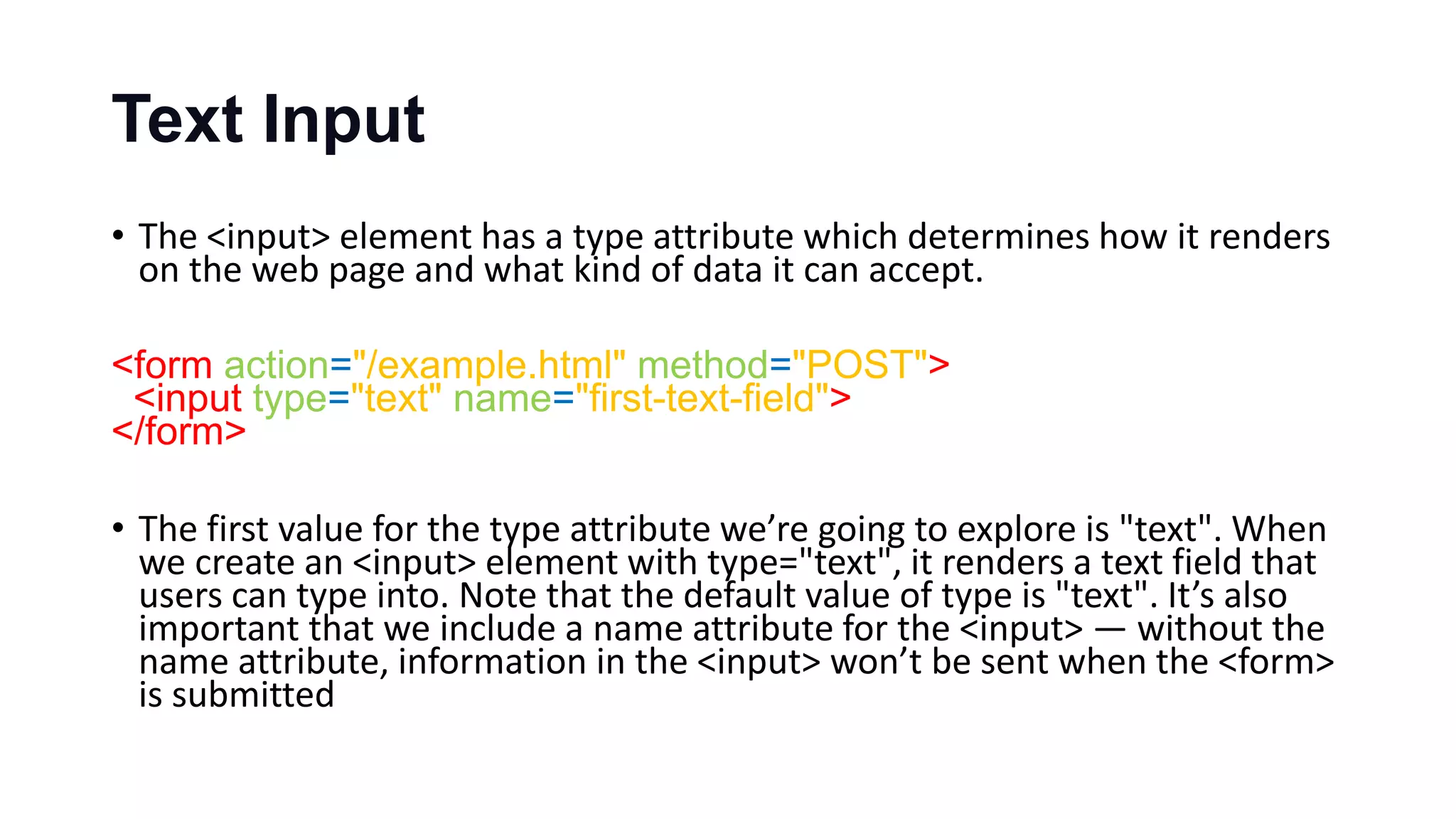 Text Input
• The <input> element has a type attribute which determines how it renders
on the web page and what kind of data it can accept.
<form action="/example.html" method="POST">
<input type="text" name="first-text-field">
</form>
• The first value for the type attribute we’re going to explore is "text". When
we create an <input> element with type="text", it renders a text field that
users can type into. Note that the default value of type is "text". It’s also
important that we include a name attribute for the <input> — without the
name attribute, information in the <input> won’t be sent when the <form>
is submitted
 