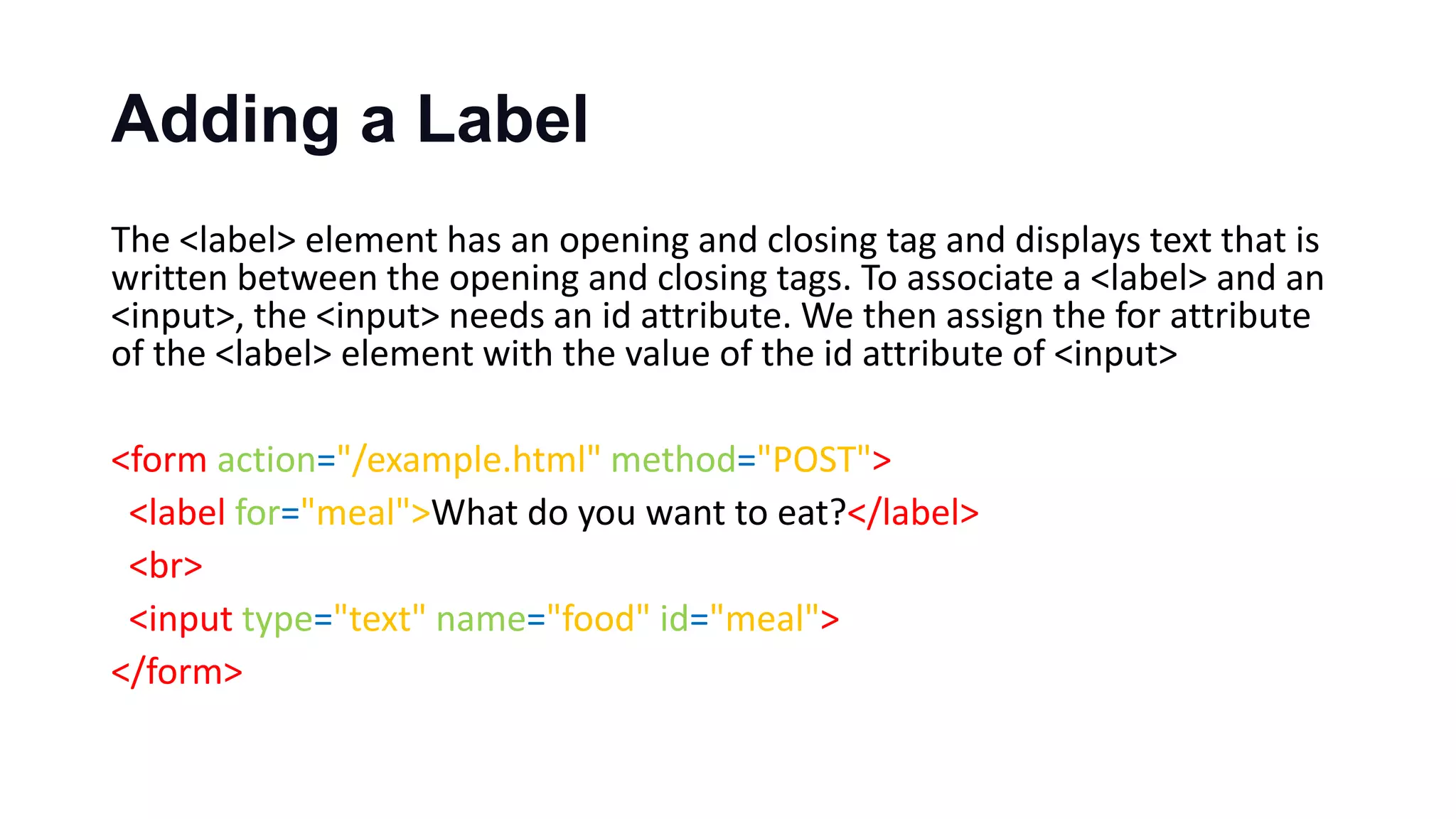 Adding a Label
The <label> element has an opening and closing tag and displays text that is
written between the opening and closing tags. To associate a <label> and an
<input>, the <input> needs an id attribute. We then assign the for attribute
of the <label> element with the value of the id attribute of <input>
<form action="/example.html" method="POST">
<label for="meal">What do you want to eat?</label>
<br>
<input type="text" name="food" id="meal">
</form>
 