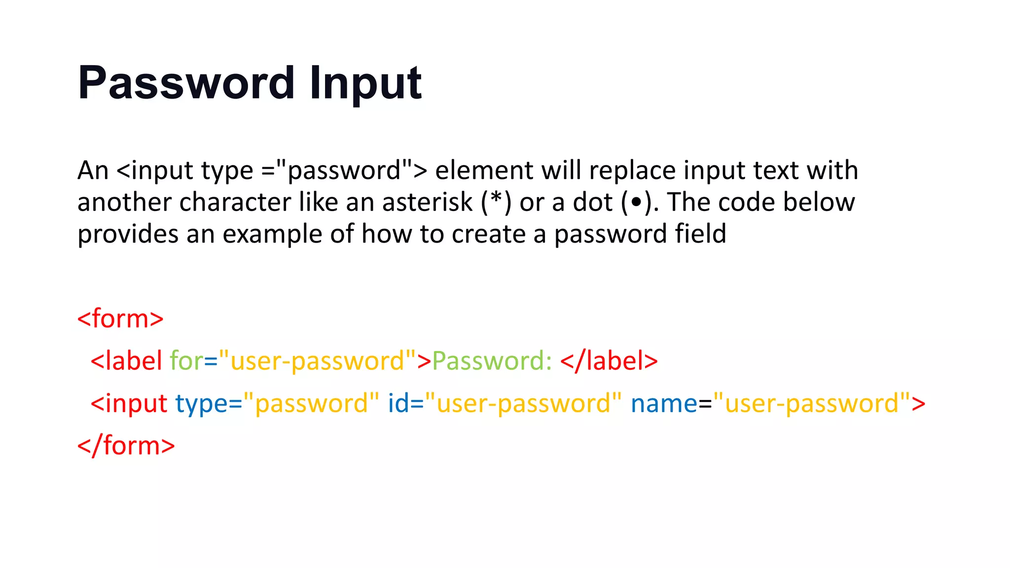 Password Input
An <input type ="password"> element will replace input text with
another character like an asterisk (*) or a dot (•). The code below
provides an example of how to create a password field
<form>
<label for="user-password">Password: </label>
<input type="password" id="user-password" name="user-password">
</form>
 