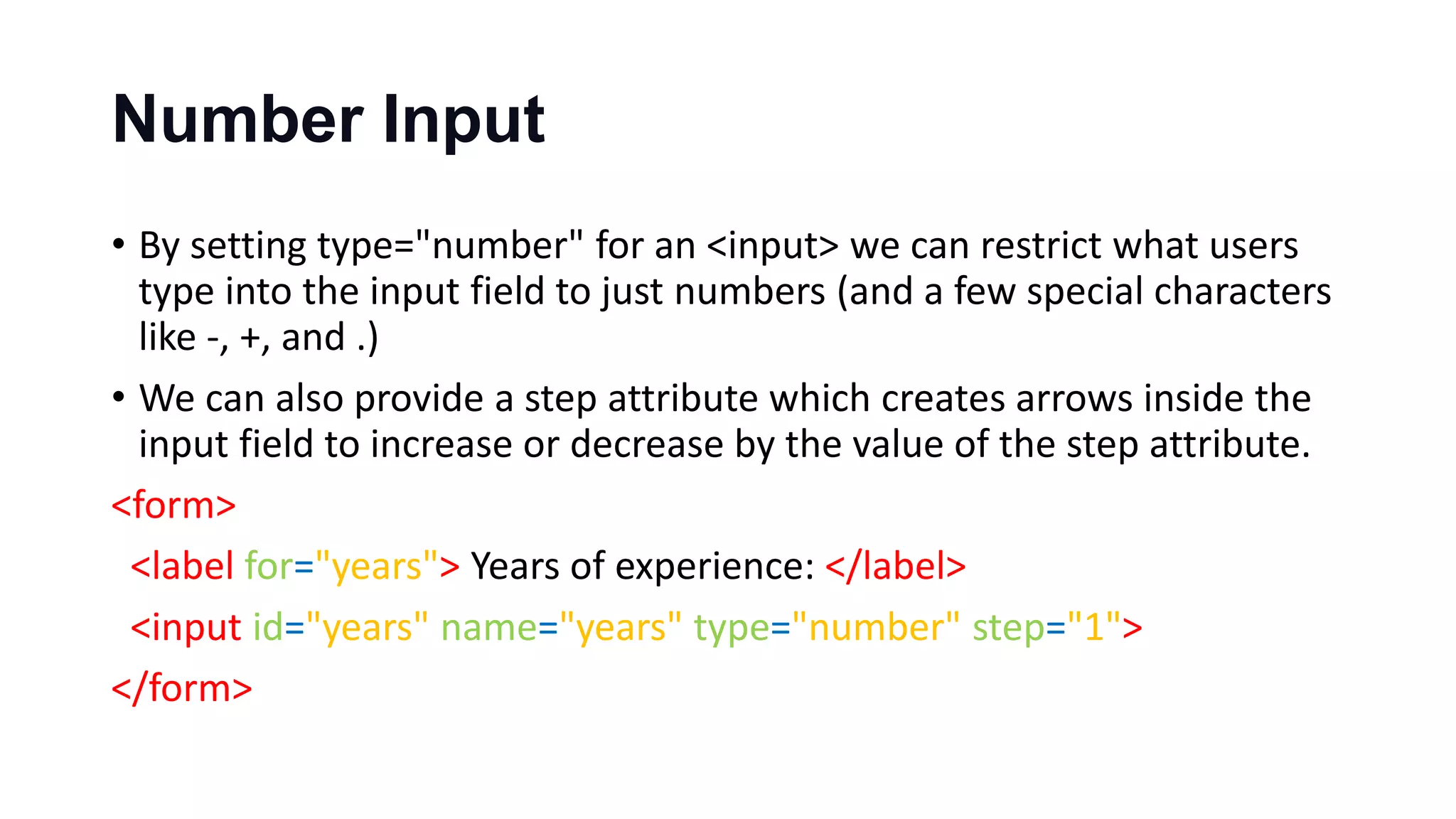 Number Input
• By setting type="number" for an <input> we can restrict what users
type into the input field to just numbers (and a few special characters
like -, +, and .)
• We can also provide a step attribute which creates arrows inside the
input field to increase or decrease by the value of the step attribute.
<form>
<label for="years"> Years of experience: </label>
<input id="years" name="years" type="number" step="1">
</form>
 