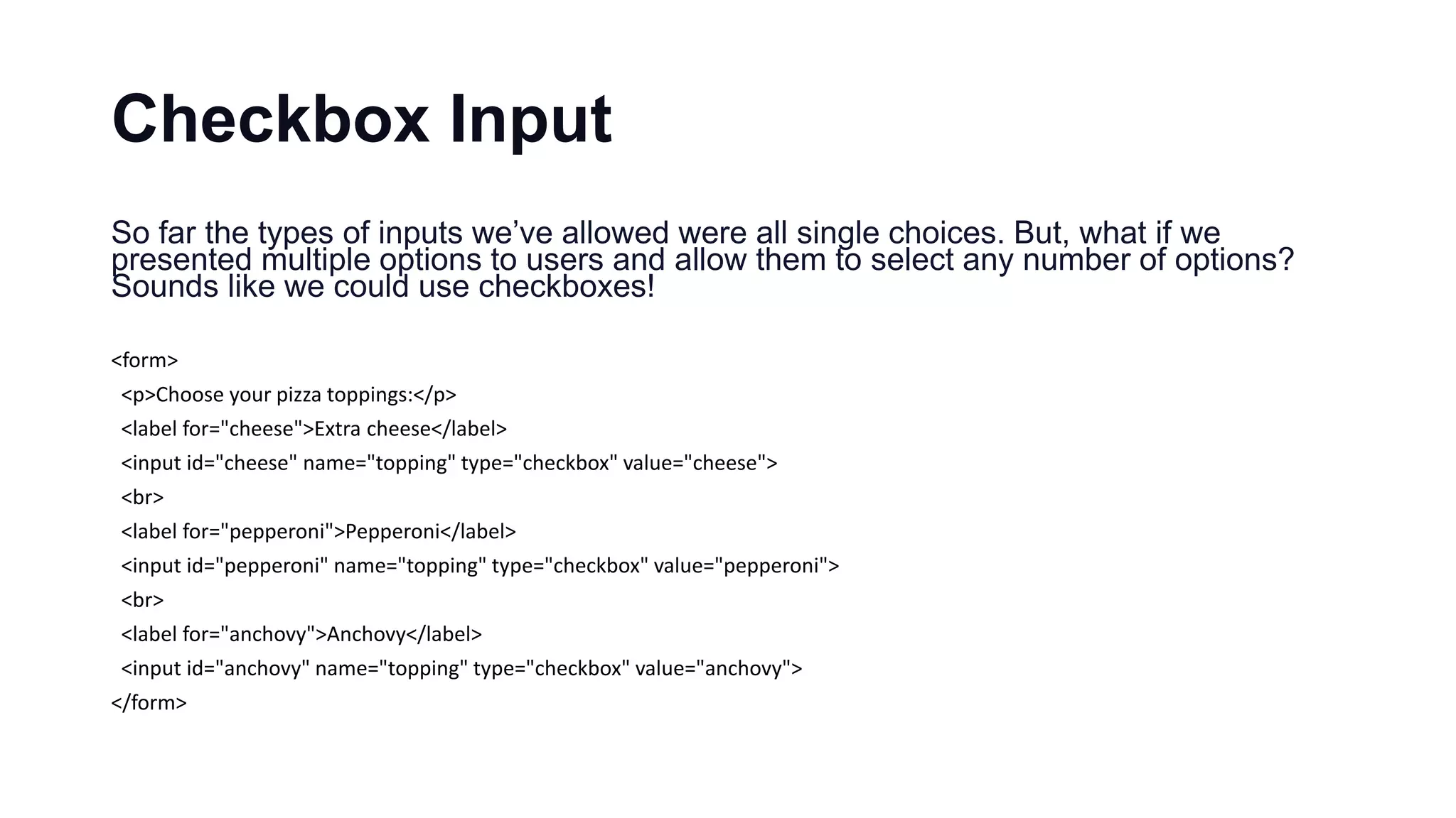 Checkbox Input
So far the types of inputs we’ve allowed were all single choices. But, what if we
presented multiple options to users and allow them to select any number of options?
Sounds like we could use checkboxes!
<form>
<p>Choose your pizza toppings:</p>
<label for="cheese">Extra cheese</label>
<input id="cheese" name="topping" type="checkbox" value="cheese">
<br>
<label for="pepperoni">Pepperoni</label>
<input id="pepperoni" name="topping" type="checkbox" value="pepperoni">
<br>
<label for="anchovy">Anchovy</label>
<input id="anchovy" name="topping" type="checkbox" value="anchovy">
</form>
 