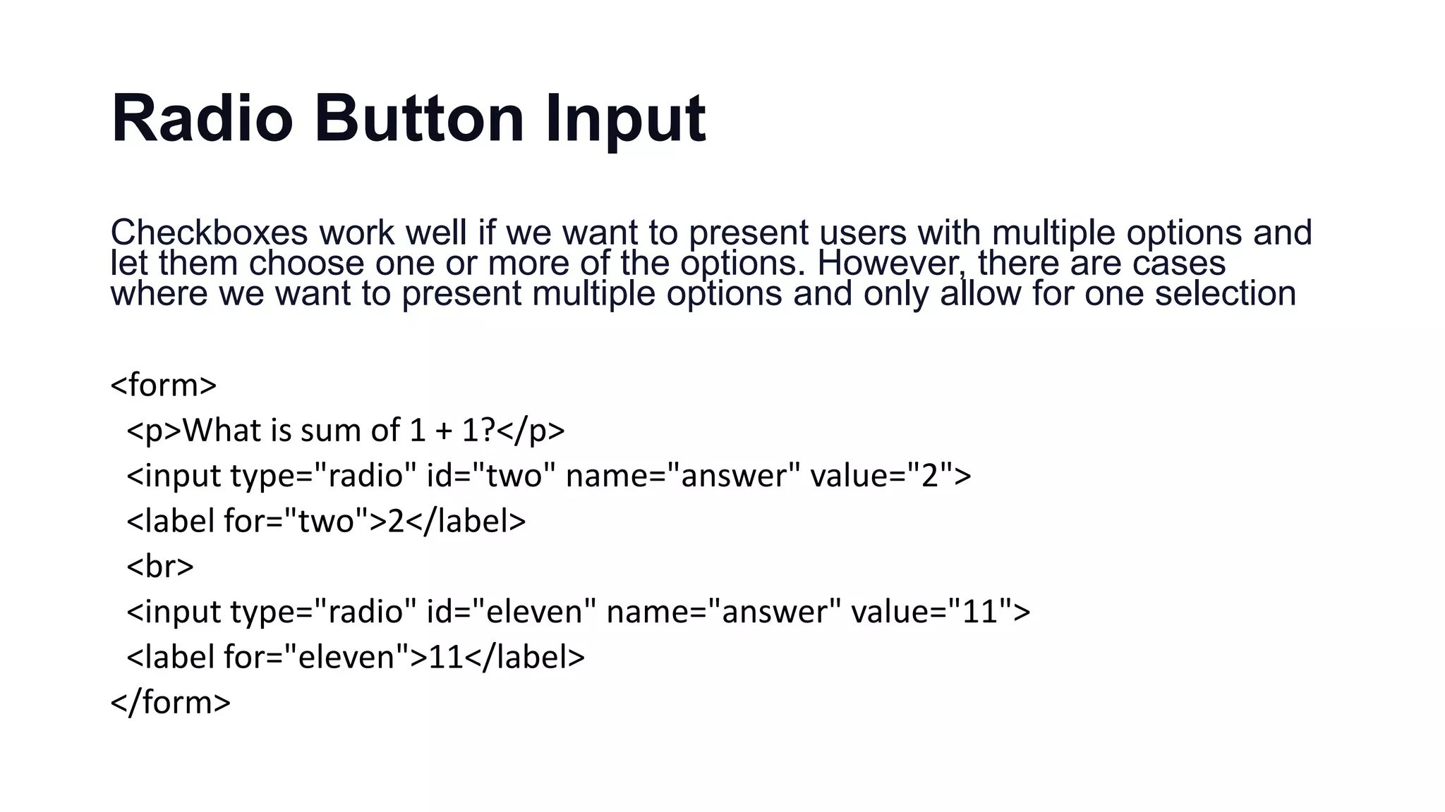 Radio Button Input
Checkboxes work well if we want to present users with multiple options and
let them choose one or more of the options. However, there are cases
where we want to present multiple options and only allow for one selection
<form>
<p>What is sum of 1 + 1?</p>
<input type="radio" id="two" name="answer" value="2">
<label for="two">2</label>
<br>
<input type="radio" id="eleven" name="answer" value="11">
<label for="eleven">11</label>
</form>
 