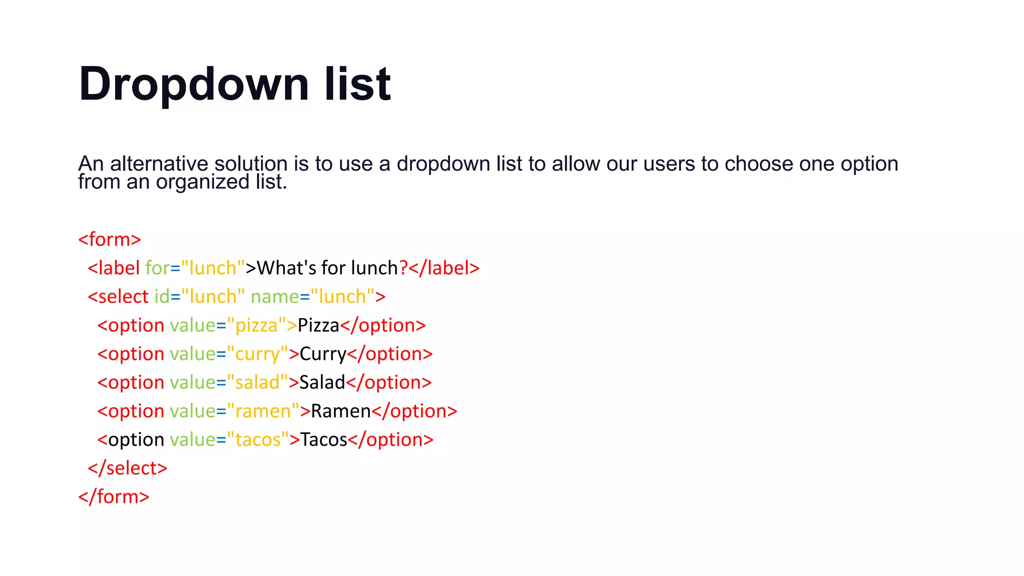 Dropdown list
An alternative solution is to use a dropdown list to allow our users to choose one option
from an organized list.
<form>
<label for="lunch">What's for lunch?</label>
<select id="lunch" name="lunch">
<option value="pizza">Pizza</option>
<option value="curry">Curry</option>
<option value="salad">Salad</option>
<option value="ramen">Ramen</option>
<option value="tacos">Tacos</option>
</select>
</form>
 