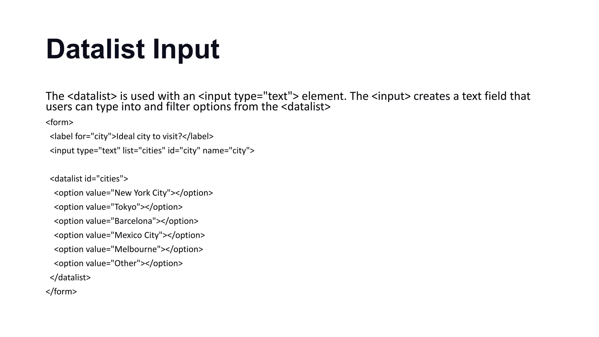 Datalist Input
The <datalist> is used with an <input type="text"> element. The <input> creates a text field that
users can type into and filter options from the <datalist>
<form>
<label for="city">Ideal city to visit?</label>
<input type="text" list="cities" id="city" name="city">
<datalist id="cities">
<option value="New York City"></option>
<option value="Tokyo"></option>
<option value="Barcelona"></option>
<option value="Mexico City"></option>
<option value="Melbourne"></option>
<option value="Other"></option>
</datalist>
</form>
 