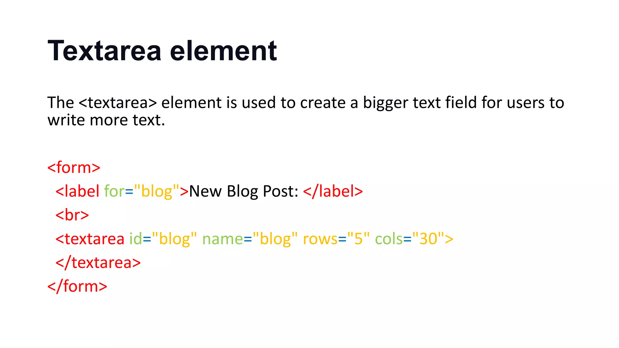 Textarea element
The <textarea> element is used to create a bigger text field for users to
write more text.
<form>
<label for="blog">New Blog Post: </label>
<br>
<textarea id="blog" name="blog" rows="5" cols="30">
</textarea>
</form>
 
