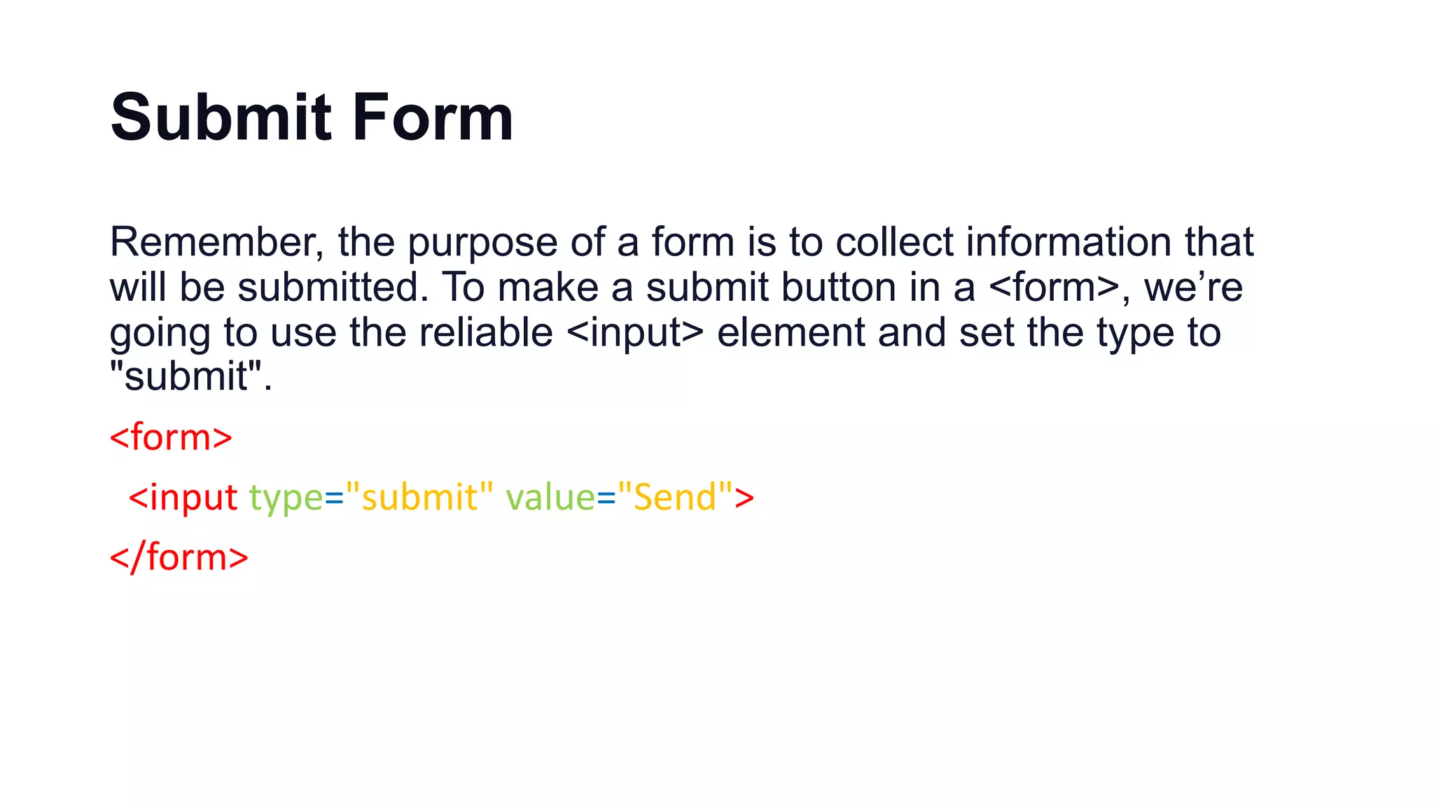 Submit Form
Remember, the purpose of a form is to collect information that
will be submitted. To make a submit button in a <form>, we’re
going to use the reliable <input> element and set the type to
"submit".
<form>
<input type="submit" value="Send">
</form>
 