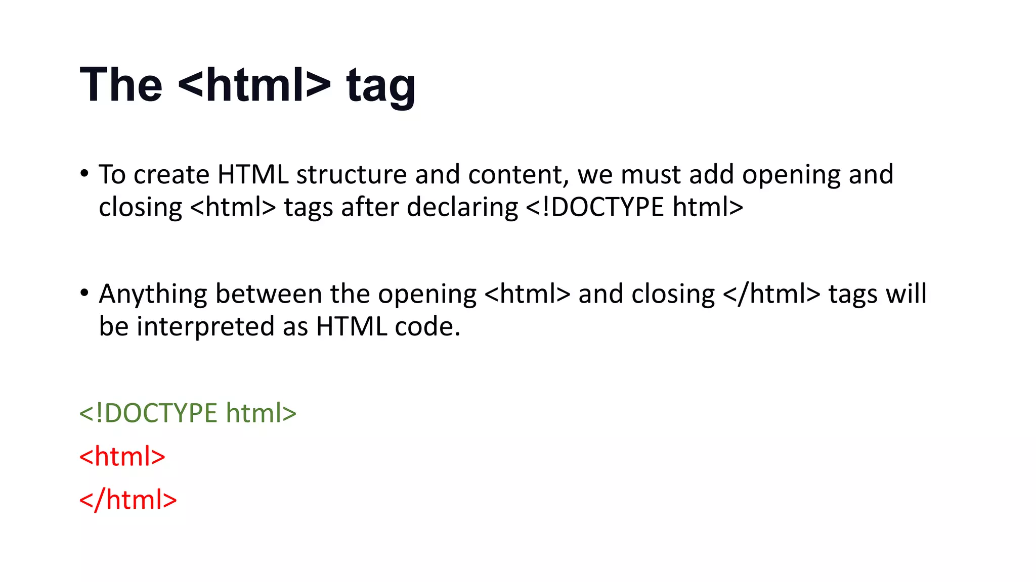 The <html> tag
• To create HTML structure and content, we must add opening and
closing <html> tags after declaring <!DOCTYPE html>
• Anything between the opening <html> and closing </html> tags will
be interpreted as HTML code.
<!DOCTYPE html>
<html>
</html>
 