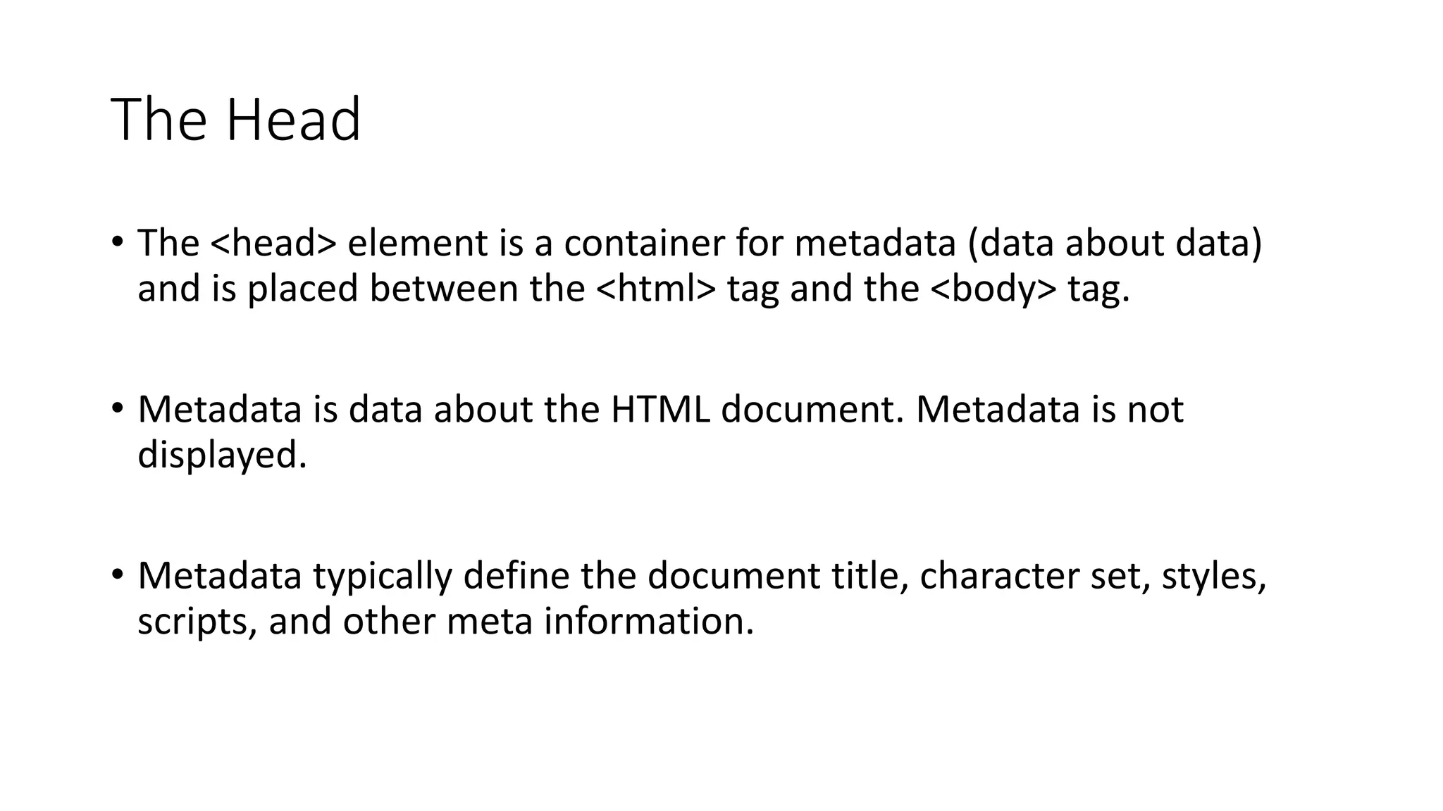 The Head
• The <head> element is a container for metadata (data about data)
and is placed between the <html> tag and the <body> tag.
• Metadata is data about the HTML document. Metadata is not
displayed.
• Metadata typically define the document title, character set, styles,
scripts, and other meta information.
 