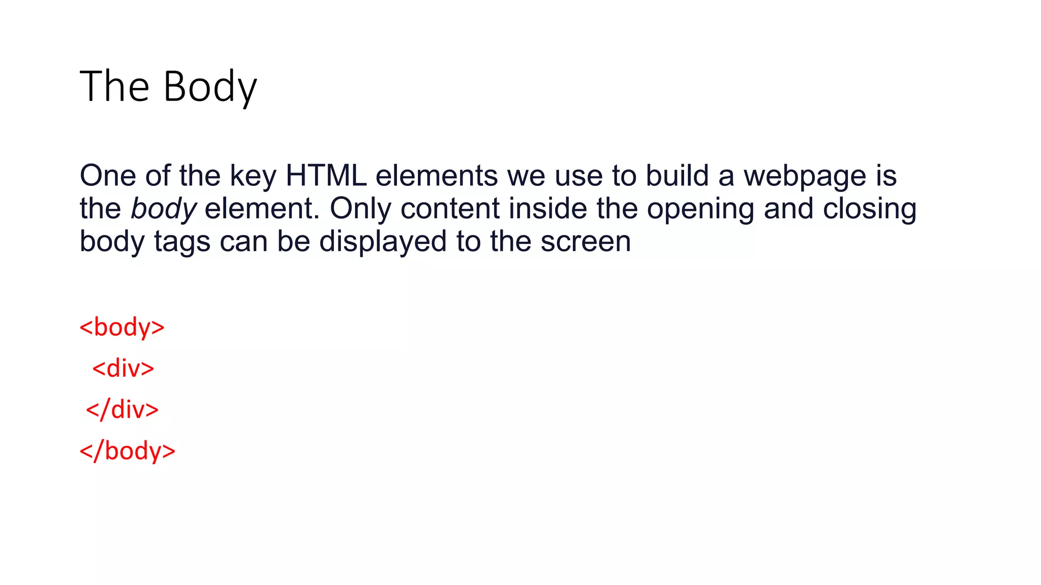 The Body
One of the key HTML elements we use to build a webpage is
the body element. Only content inside the opening and closing
body tags can be displayed to the screen
<body>
<div>
</div>
</body>
 