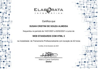 Certifica que
SUSAN CRISTINI DE SOUZA ALMEIDA
frequentou no período de 14/01/2021 a 02/02/2021 o curso de
WEB STANDARDS COM HTML 5
na modalidade de Treinamento Profissionalizante com duração de 42 horas
Curitiba, 02 de fevereiro de 2021
 