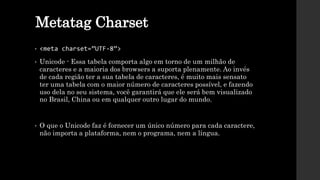 Metatag Charset
• <meta charset=”UTF-8”>
• Unicode - Essa tabela comporta algo em torno de um milhão de
caracteres e a maioria dos browsers a suporta plenamente. Ao invés
de cada região ter a sua tabela de caracteres, é muito mais sensato
ter uma tabela com o maior número de caracteres possível, e fazendo
uso dela no seu sistema, você garantirá que ele será bem visualizado
no Brasil, China ou em qualquer outro lugar do mundo.
• O que o Unicode faz é fornecer um único número para cada caractere,
não importa a plataforma, nem o programa, nem a língua.
 