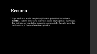 Resumo
• Aqui está só o início, um pouco para nós possamos entender o
HTML5, e claro, começar a fazer uso dessa linguagem de marcação.
Em outras oportunidades, daremos continuidade, falando mais das
novidades e já desenvolvendo na prática.
 