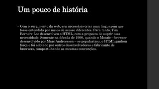 Um pouco de história
• Com o surgimento da web, era necessário criar uma linguagem que
fosse entendida por meios de acesso diferentes. Para tanto, Tim
Berners-Lee desenvolveu o HTML, com a proposta de suprir essa
necessidade. Somente na década de 1990, quando o Mosaic – browser
desenvolvido por Marc Andreessen – se popularizou, o HTML ganhou
força e foi adotado por outros desenvolvedores e fabricante de
browsers, compartilhando as mesmas convenções.
 