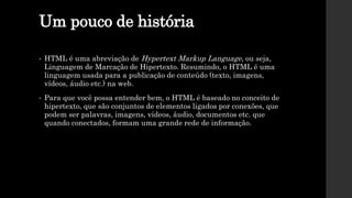 Um pouco de história
• HTML é uma abreviação de Hypertext Markup Language, ou seja,
Linguagem de Marcação de Hipertexto. Resumindo, o HTML é uma
linguagem usada para a publicação de conteúdo (texto, imagens,
vídeos, áudio etc.) na web.
• Para que você possa entender bem, o HTML é baseado no conceito de
hipertexto, que são conjuntos de elementos ligados por conexões, que
podem ser palavras, imagens, vídeos, áudio, documentos etc. que
quando conectados, formam uma grande rede de informação.
 