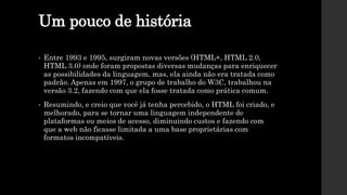 Um pouco de história
• Entre 1993 e 1995, surgiram novas versões (HTML+, HTML 2.0,
HTML 3.0) onde foram propostas diversas mudanças para enriquecer
as possibilidades da linguagem, mas, ela ainda não era tratada como
padrão. Apenas em 1997, o grupo de trabalho do W3C, trabalhou na
versão 3.2, fazendo com que ela fosse tratada como prática comum.
• Resumindo, e creio que você já tenha percebido, o HTML foi criado, e
melhorado, para se tornar uma linguagem independente de
plataformas ou meios de acesso, diminuindo custos e fazendo com
que a web não ficasse limitada a uma base proprietárias com
formatos incompatíveis.
 