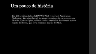 Um pouco de história
• Em 2004, foi fundado o WHATWG (Web Hypertext Application
Technology Working Group) por desenvolvedores de empresas como
Mozilla, Apple e Opera, onde se iniciou o trabalho de escrever a nova
versão do HTML, que seria chamado hoje de HTML5.
 