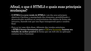 Afinal, o que é HTML5 e quais suas principais
mudanças?
• O HTML5 é a nova versão do HTML4 e um dos seus principais
objetivos é facilitar a manipulação dos elementos, possibilitando o
desenvolvedor modificar as características dos objetos de forma não
intrusiva, fazendo com que isso fique transparente para o usuário
final.
• Para se ter uma ideia disso, diferente das versões anteriores,
o HTML5 fornece ferramentas para o CSS e o Javascript fazerem seu
trabalho da melhor possível de forma que um web site ou aplicação
continue leve e funcional.
 