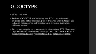 O DOCTYPE
• <!DOCTYPE HTML>
• Embora o DOCTYPE não seja uma tag HTML, ela deve ser a
primeira linha antes do código, pois se tratar de uma instrução que
indica ao navegador ou outro meio qual a versão de marcação o
código foi escrito.
• Em versões anteriores, era necessário referenciar o DTD (Document
Type Definition) diretamente no código DOCTYPE. Com o HTML5,
essa referência fica por responsabilidade do próprio navegador.
 
