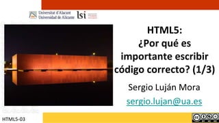 HTML5:¿Por qué es importante escribir código correcto? (1/3) Sergio Luján Mora sergio.lujan@ua.es HTML5-03 