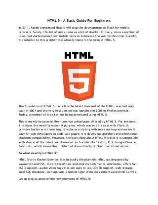 HTML 5 - A Basic Guide For Beginners
In 2011, Adobe announced that it will stop the development of Flash for mobile
browsers. Surely, this bit of news came as a bit of shocker to many, since a number of
users had started using their mobile devices to browse the web by this time. Luckily,
the solution to this problem was already there in the form of HTML 5.




The foundation of HTML 5 – which is the latest standard of the HTML, was laid way
back in 2004 and the very first version was launched in 2008 in Firefox browser.
Today, a number of top sites are being developed using HTML 5.

This is mainly because of the numerous advantages offered by HTML 5. For instance,
it reduces the need for external plug-ins, which was not the case with Flash; it
provides better error handling, it replaces scripting with more markup and makes it
easy for web developers to code web pages; it is device independent and offers cross-
platform compatibility. However, the best thing about HTML 5 is that it is compatible
with almost all the latest web browsers such as Mozilla Firefox, IE 9, Google Chrome,
Safari etc, which solves the problem of discontinuity of Flash mentioned above.

So what exactly is HTML 5?

HTML 5 is no Rocket Science. It is basically the plain old HTML accompanied by
Javascript and CSS. It consists of new and improved elements, attributes, offers full
CSS 3 support, audio/video tags that are easy to use, 2D/3D support, web storage,
local SQL database, web app and a special type of media element called the Canvas.

Let us look at some of the new elements of HTML 5:
 