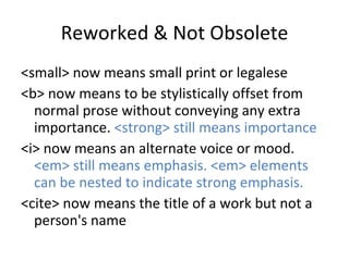 Reworked & Not Obsolete <small> now means small print or legalese <b> now means to be stylistically offset from normal prose without conveying any extra importance.  <strong> still means importance <i> now means an alternate voice or mood.  <em> still means emphasis. <em> elements can be nested to indicate strong emphasis. <cite> now means the title of a work but not a person's name 