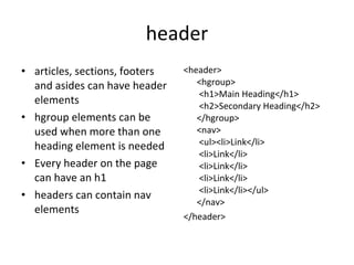 header articles, sections, footers and asides can have header elements hgroup elements can be used when more than one heading element is needed Every header on the page can have an h1 headers can contain nav elements <header> <hgroup>  <h1>Main Heading</h1>  <h2>Secondary Heading</h2> </hgroup> <nav>  <ul><li>Link</li>  <li>Link</li>  <li>Link</li>  <li>Link</li>  <li>Link</li></ul> </nav> </header> 