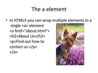 The a element In HTML5 you can wrap multiple elements in a  single <a> element <a href="about.html"> <h2>About Us</h2> <p>Find out how to  contact us.</p> </a> 