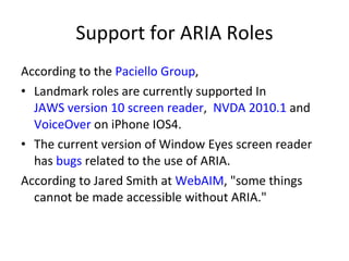 Support for ARIA Roles According to the  Paciello Group , Landmark roles are currently supported In  JAWS version 10 screen reader ,   NVDA 2010.1  and  VoiceOver  on iPhone IOS4. The   current version of Window Eyes screen reader has  bugs  related to the use of ARIA. According to Jared Smith at  WebAIM , "some things cannot be made accessible without ARIA." 