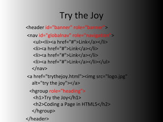 Try the Joy <header  id="banner" role="banner" > <nav  id="globalnav" role="navigation" >  <ul><li><a href="#">Link</a></li>  <li><a href="#">Link</a></li>  <li><a href="#">Link</a></li>  <li><a href="#">Link</a></li></ul> </nav>  <a href="trythejoy.html"><img src="logo.jpg" alt="try the joy"></a> <hgroup  role="heading">              <h1>Try the Joy</h1>    <h2>Coding a Page in HTML5</h2> </hgroup> </header> 