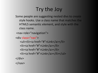 Try the Joy Some people are suggesting nested divs to create style hooks. Use a class name that matches the HTML5 semantic element, and style with the class name. <nav role="navigation"> <div  class="nav" >  <ul><li><a href="#">Link</a></li>  <li><a href="#">Link</a></li>  <li><a href="#">Link</a></li>  <li><a href="#">Link</a></li></ul> </div> </nav>  