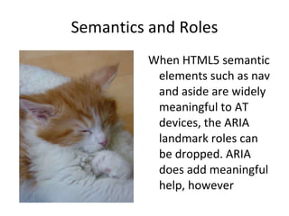 Semantics and Roles When HTML5 semantic elements such as nav and aside are widely meaningful to AT devices, the ARIA landmark roles can be dropped. ARIA does add meaningful help, however 
