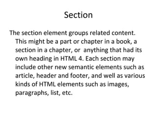 Section The section element groups related content. This might be a part or chapter in a book, a section in a chapter, or  anything that had its own heading in HTML 4. Each section may include other new semantic elements such as article, header and footer, and well as various kinds of HTML elements such as images, paragraphs, list, etc. 
