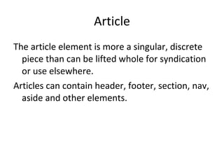 Article The article element is more a singular, discrete piece than can be lifted whole for syndication or use elsewhere. Articles can contain header, footer, section, nav, aside and other elements. 