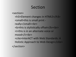 Section <section> <h3>Element changes in HTML5</h3> <small>this is small print - really</small><br> <b>this is stylistically offset</b><br> <i>this is in an alternate voice or mood</i><br> <cite>InterACT with Web Standards: A Holistic Approach to Web Design</cite> </section> 