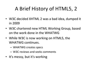 A Brief History of HTML5, 2 W3C decided XHTML 2 was a bad idea, dumped it in 2009 W3C chartered new HTML Working Group, based on the work done in the WHATWG While W3C is now working on HTML5, the WHATWG continues.  WHATWG creates specs W3C reviews and seeks comments It's messy, but it's working 