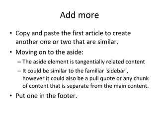 Add more Copy and paste the first article to create another one or two that are similar. Moving on to the aside:  The aside element is tangentially related content It could be similar to the familiar 'sidebar', however it could also be a pull quote or any chunk of content that is separate from the main content. Put one in the footer. 