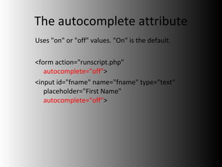 The autocomplete attribute Uses "on" or "off" values. "On" is the default. <form action="runscript.php"  autocomplete="off" > <input id="fname" name="fname" type="text" placeholder="First Name"  autocomplete="off" > 