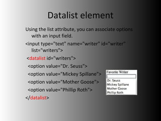 Datalist element Using the list attribute, you can associate options with an input field. <input type="text" name="writer" id="writer" list="writers"> < datalist  id="writers"> <option value="Dr. Seuss"> <option value="Mickey Spillane"> <option value="Mother Goose">  <option value="Phillip Roth"> </ datalist > 